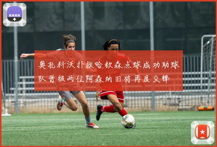 奥孔科沃扑救哈钦森点球成功助球队晋级两位阿森纳旧将再度交锋