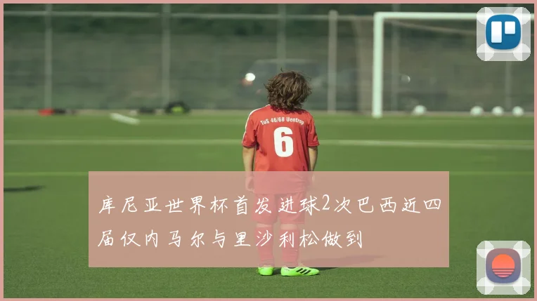 库尼亚世界杯首发进球2次巴西近四届仅内马尔与里沙利松做到