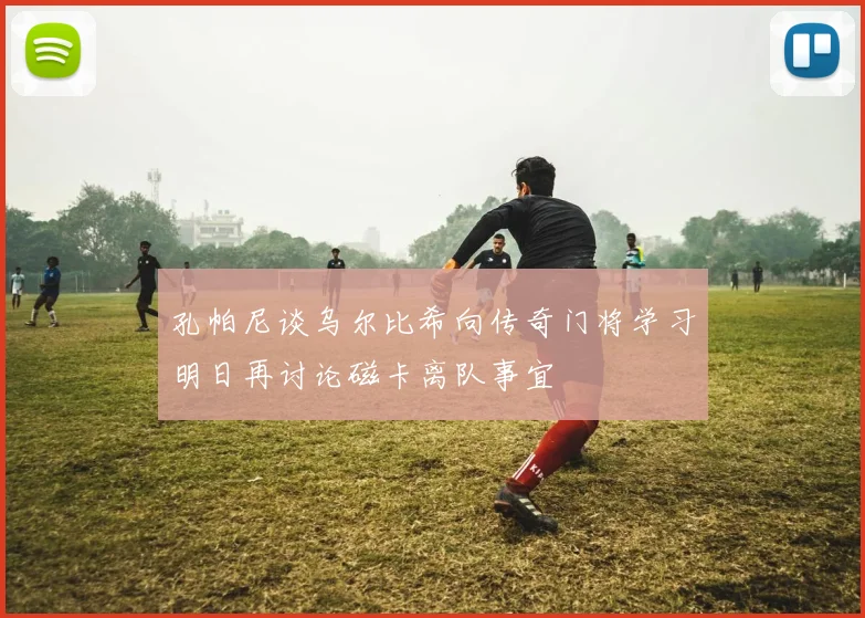 孔帕尼谈乌尔比希向传奇门将学习明日再讨论磁卡离队事宜