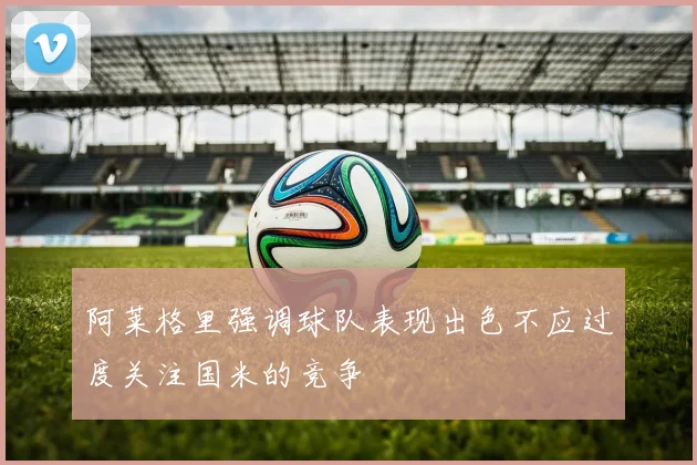 阿莱格里强调球队表现出色不应过度关注国米的竞争