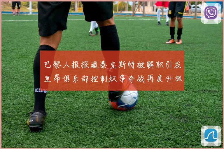 巴黎人报报道泰克斯特被解职引发里昂俱乐部控制权争夺战再度升级