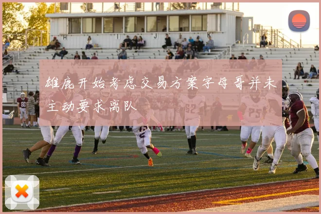 雄鹿开始考虑交易方案字母哥并未主动要求离队