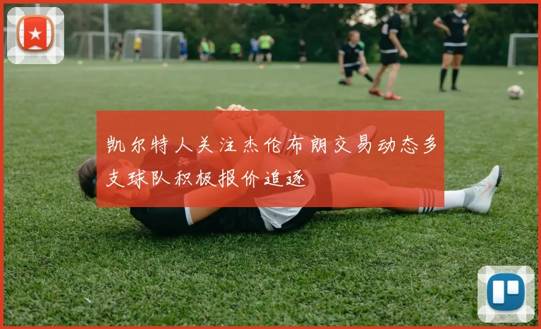 凯尔特人关注杰伦布朗交易动态多支球队积极报价追逐