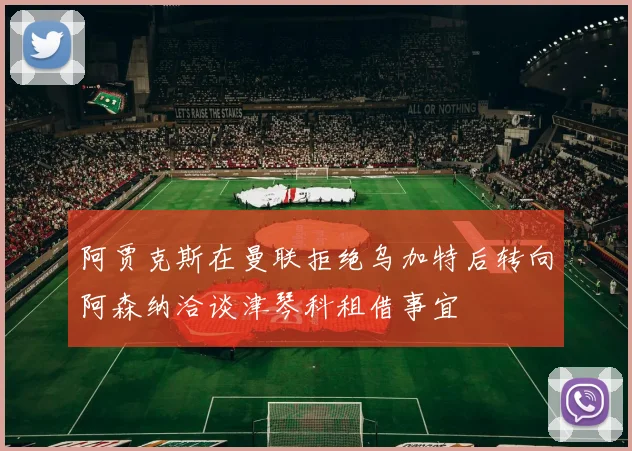阿贾克斯在曼联拒绝乌加特后转向阿森纳洽谈津琴科租借事宜