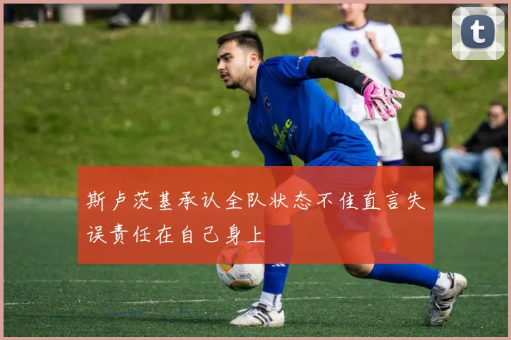 斯卢茨基承认全队状态不佳直言失误责任在自己身上