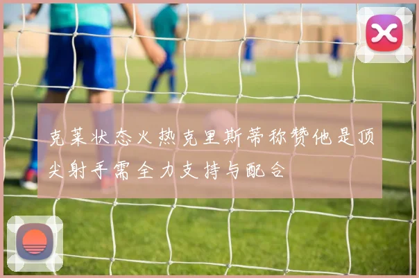 克莱状态火热克里斯蒂称赞他是顶尖射手需全力支持与配合