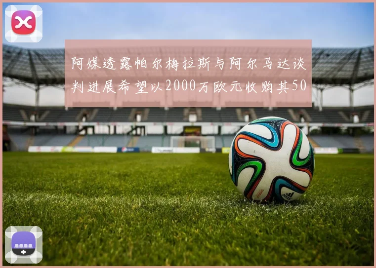 阿媒透露帕尔梅拉斯与阿尔马达谈判进展希望以2000万欧元收购其50所有权