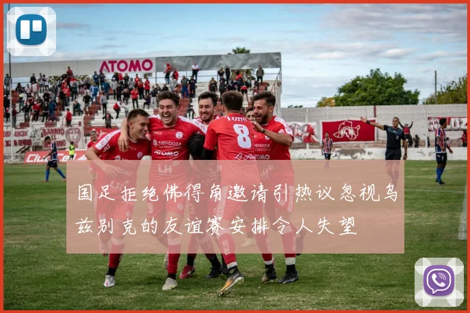国足拒绝佛得角邀请引热议忽视乌兹别克的友谊赛安排令人失望