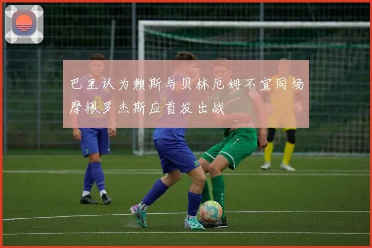 巴里认为赖斯与贝林厄姆不宜同场摩根罗杰斯应首发出战